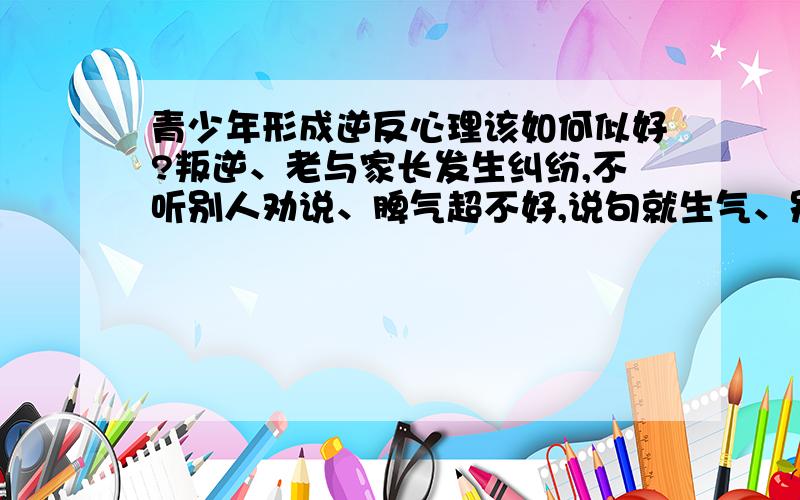 青少年形成逆反心理该如何似好?叛逆、老与家长发生纠纷,不听别人劝说、脾气超不好,说句就生气、别人要看她的脸色过日子.爱打扮、爱炫耀、唉…该怎么办吖?