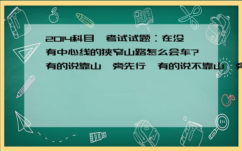 2014科目一考试试题：在没有中心线的狭窄山路怎么会车?有的说靠山一旁先行,有的说不靠山一旁先行,到底是什么?明天就要考试了!急