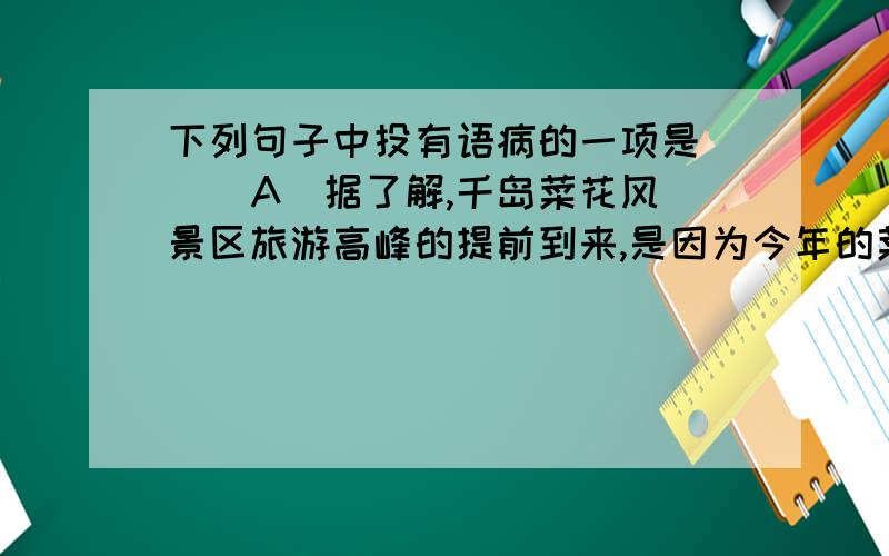 下列句子中投有语病的一项是（ ） A．据了解,千岛菜花风景区旅游高峰的提前到来,是因为今年的菜花提下列句子中投有语病的一项是（ ）  A．据了解,千岛菜花风景区旅游高峰的提前到来,