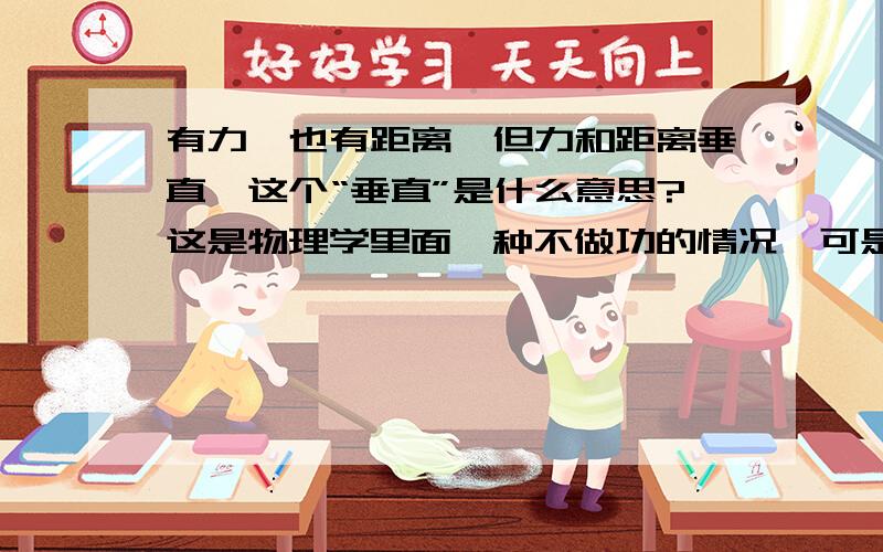 有力,也有距离,但力和距离垂直,这个“垂直”是什么意思?这是物理学里面一种不做功的情况,可是力与距离为什么会垂直呢?谁能把这个抽象的问题帮我解决一下!谢谢