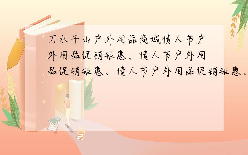 万水千山户外用品商城情人节户外用品促销钜惠、情人节户外用品促销钜惠、情人节户外用品促销钜惠、情人节户外用品促销钜惠?