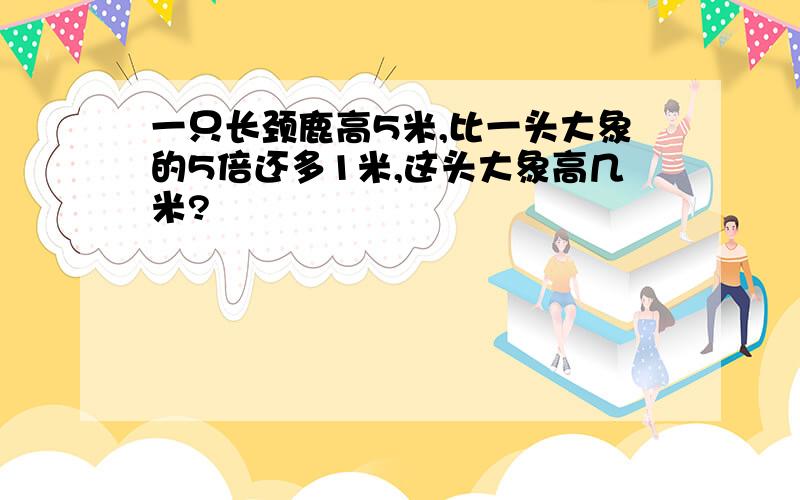 一只长颈鹿高5米,比一头大象的5倍还多1米,这头大象高几米?