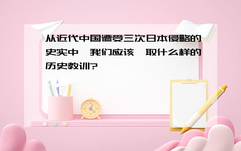 从近代中国遭受三次日本侵略的史实中,我们应该汲取什么样的历史教训?