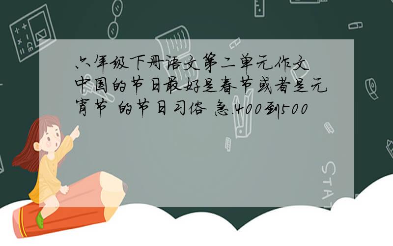 六年级下册语文第二单元作文 中国的节日最好是春节或者是元宵节 的节日习俗 急.400到500