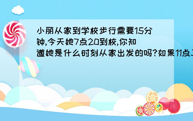 小丽从家到学校步行需要15分钟,今天她7点20到校,你知道她是什么时刻从家出发的吗?如果11点30放学,小丽什么时候可以回到家中?