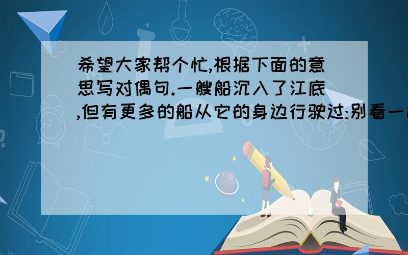 希望大家帮个忙,根据下面的意思写对偶句.一艘船沉入了江底,但有更多的船从它的身边行驶过:别看一棵下树病到了,凋残了,但是到了春天,又有多少棵绿树郁郁葱葱,生气勃勃,与生命争恒.是啊