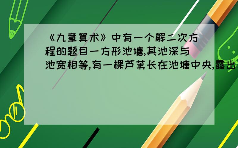 《九章算术》中有一个解二次方程的题目一方形池塘,其池深与池宽相等,有一棵芦苇长在池塘中央,露出水面1米,把芦苇顶来到岸边,刚好与水面齐平,求水深和芦苇的长度（结果可保留根号）一