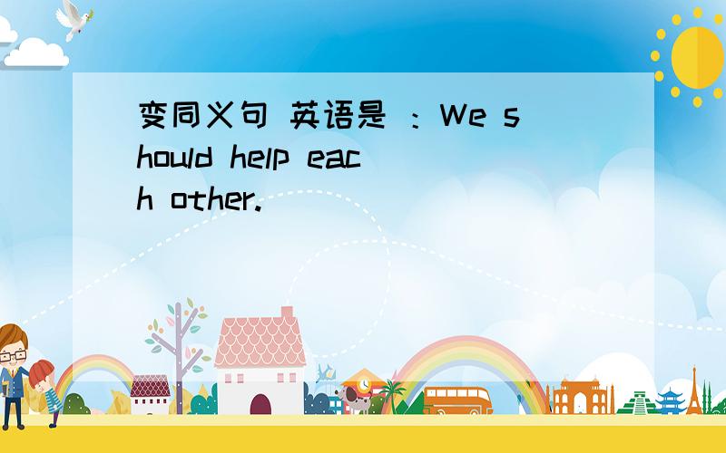 变同义句 英语是 ：We should help each other.