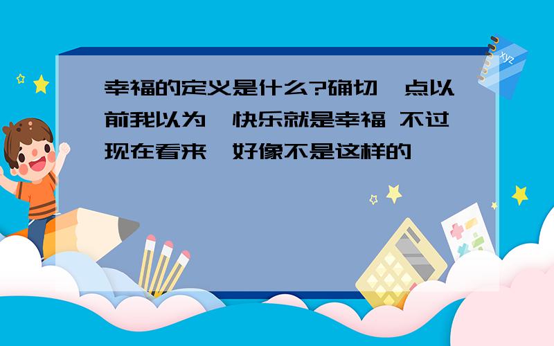 幸福的定义是什么?确切一点以前我以为,快乐就是幸福 不过现在看来,好像不是这样的