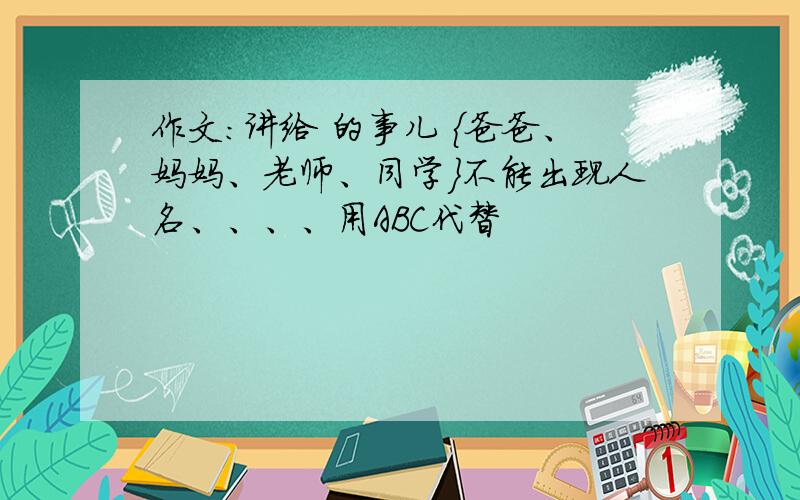 作文：讲给 的事儿 {爸爸、妈妈、老师、同学}不能出现人名、、、、用ABC代替