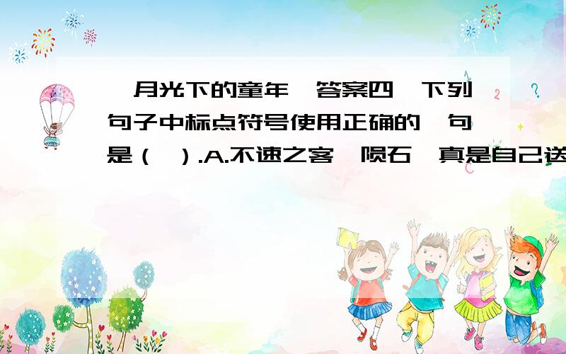 《月光下的童年》答案四、下列句子中标点符号使用正确的一句是（ ）.A.不速之客—陨石,真是自己送上门来的《天然史书》啊!B他们匆匆说了声“对不起!”又匆匆地往前跑.C.“行啊”,小敏