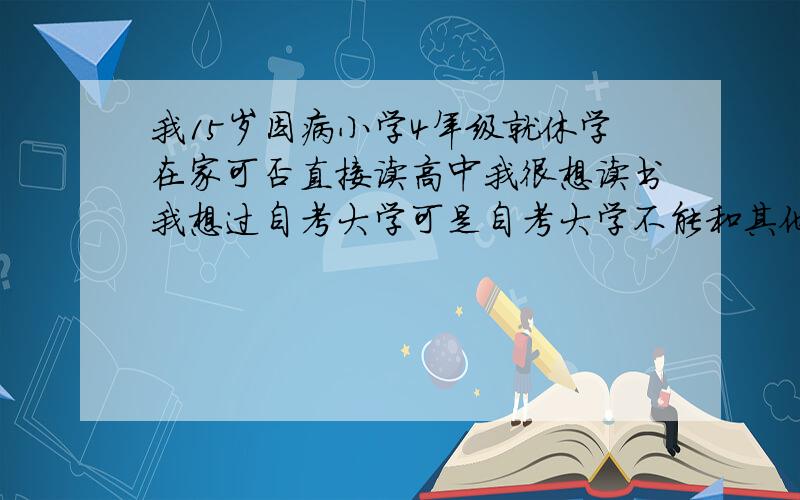 我15岁因病小学4年级就休学在家可否直接读高中我很想读书我想过自考大学可是自考大学不能和其他人一样我16岁可否读高中 我以学会小学初中全部课程