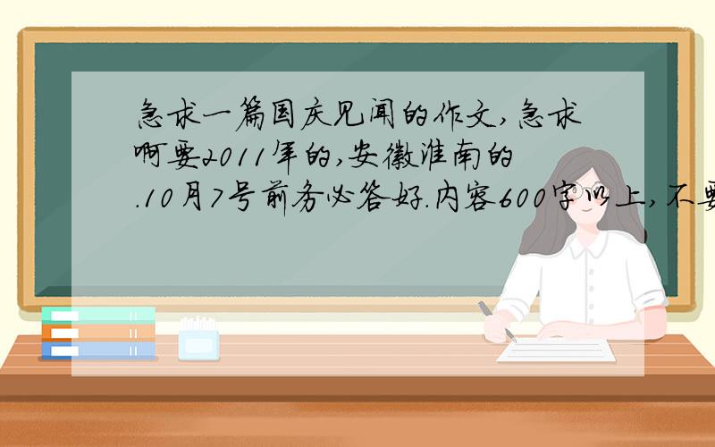 急求一篇国庆见闻的作文,急求啊要2011年的,安徽淮南的.10月7号前务必答好.内容600字以上,不要写出去旅游的了,最好写一些国家大事和淮南的大事,是国庆节期间的.要记本人是男的,上中学.国