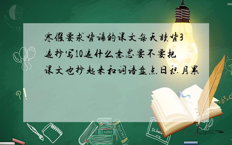 寒假要求背诵的课文每天读背3遍抄写10遍什么意思要不要把课文也抄起来和词语盘点日积月累