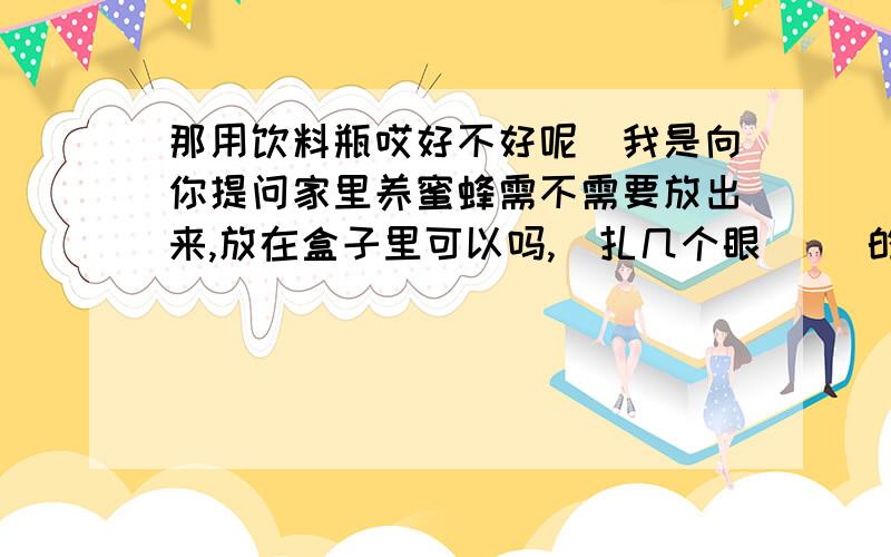 那用饮料瓶哎好不好呢（我是向你提问家里养蜜蜂需不需要放出来,放在盒子里可以吗,（扎几个眼） ）的人