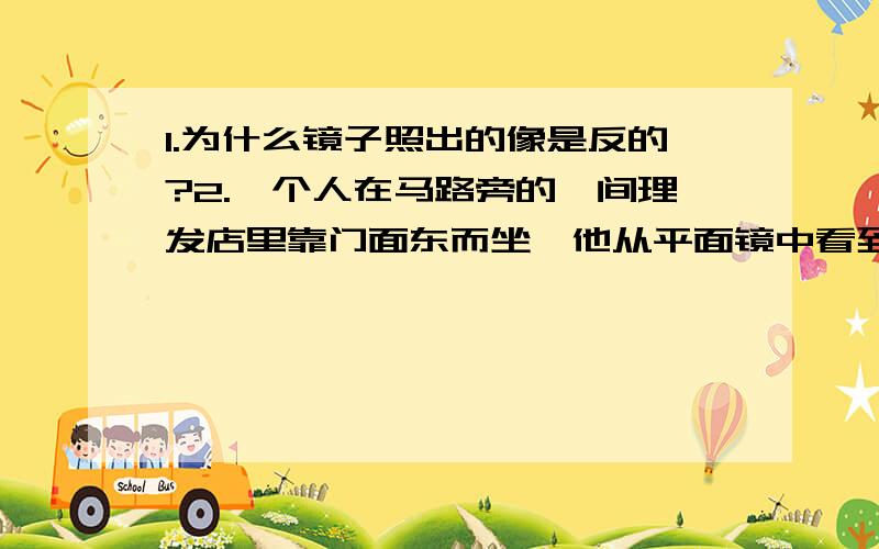 1.为什么镜子照出的像是反的?2.一个人在马路旁的一间理发店里靠门面东而坐,他从平面镜中看到一辆摩托车从东向西驶来,并向北转弯,这辆摩托车实际上是?答案上是从西向东行驶,向北转弯,