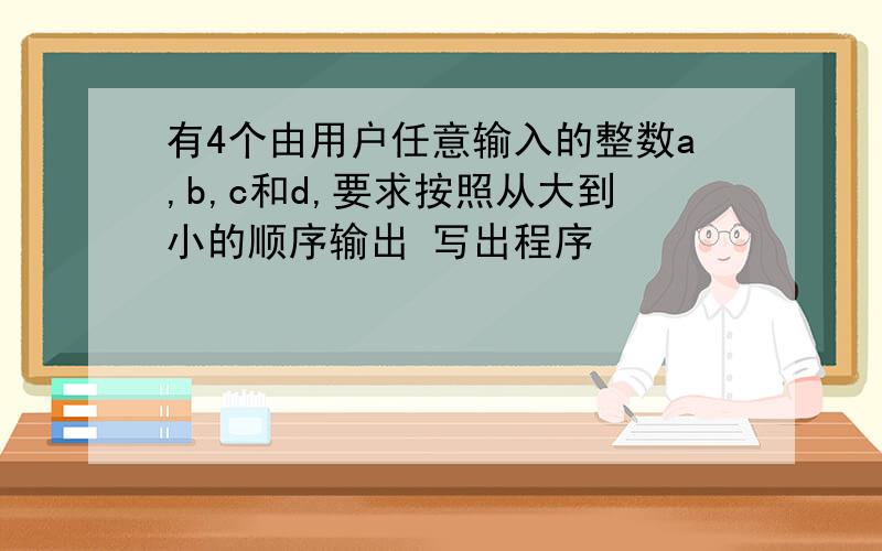 有4个由用户任意输入的整数a,b,c和d,要求按照从大到小的顺序输出 写出程序