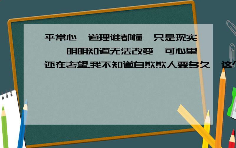 平常心,道理谁都懂,只是现实……明明知道无法改变,可心里还在奢望.我不知道自欺欺人要多久,这个阴影抹去要多久,我很在乎,可我没有能力,没有勇气接受