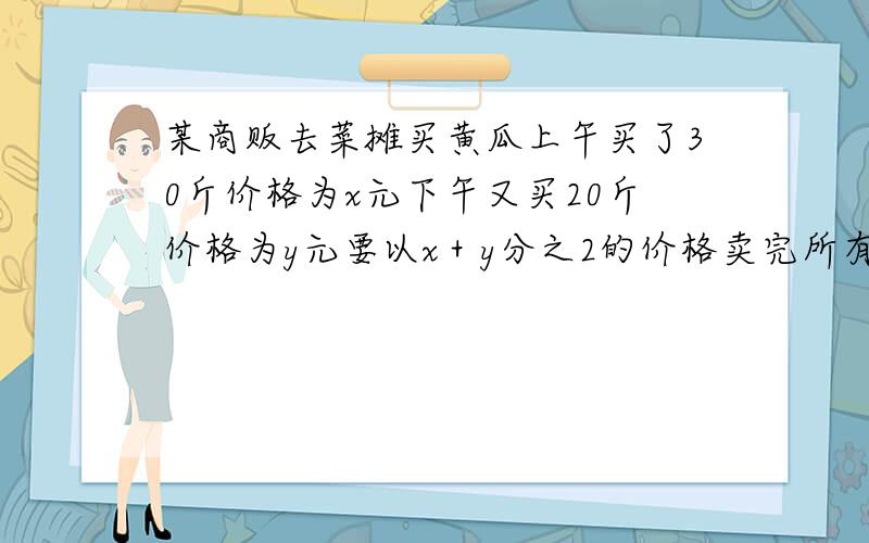 某商贩去菜摊买黄瓜上午买了30斤价格为x元下午又买20斤价格为y元要以x＋y分之2的价格卖完所有咋可以不赔钱