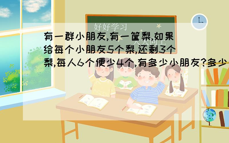 有一群小朋友,有一筐梨,如果给每个小朋友5个梨,还剩3个梨,每人6个便少4个,有多少小朋友?多少个梨?