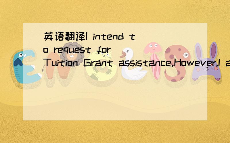 英语翻译I intend to request for Tuition Grant assistance.However,I am prepared to pay Full Tuition Fee for further consideration should I not be able to be admitted under the Tuition Grant Scheme.I understand that I will not be eligible to apply