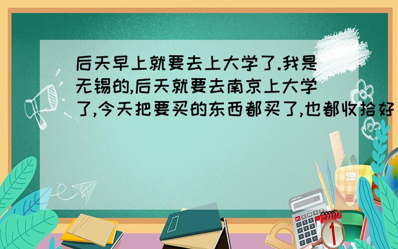 后天早上就要去上大学了.我是无锡的,后天就要去南京上大学了,今天把要买的东西都买了,也都收拾好了.突然间,有种伤感,很怕我走后我妈会很想我,她会很孤独.现在对大学有一种强烈的向往,