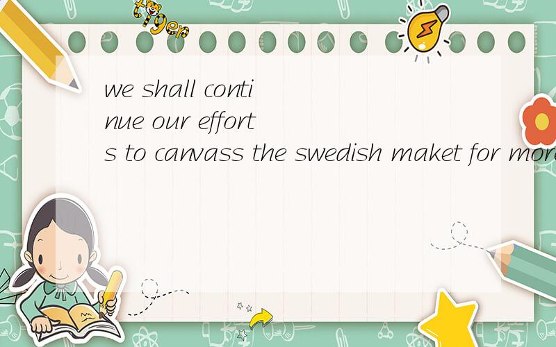 we shall continue our efforts to canvass the swedish maket for more ordersWe shall continue our efforts to canvass the Swedish market for more orders of Chinese embroideries so as to further expand the market.efforts to canvass