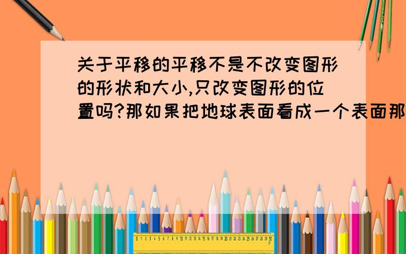 关于平移的平移不是不改变图形的形状和大小,只改变图形的位置吗?那如果把地球表面看成一个表面那平移一定的距离那就回到原点了那位置不就没改变吗