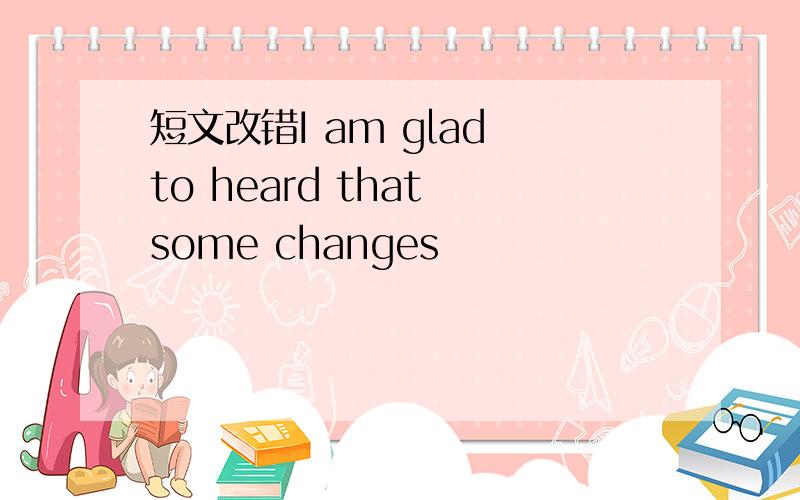 短文改错I am glad to heard that some changes