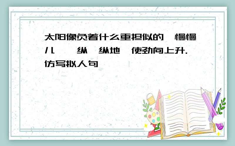 太阳像负着什么重担似的,慢慢儿,一纵一纵地,使劲向上升.仿写拟人句