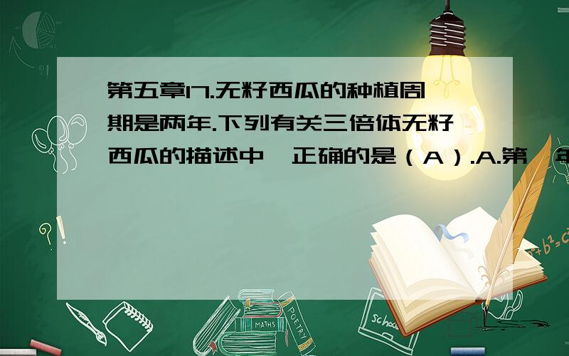 第五章17.无籽西瓜的种植周期是两年.下列有关三倍体无籽西瓜的描述中,正确的是（A）.A.第一年的西瓜植株及所结西瓜的细胞中,所含染色体组分别是2、3、4、5四种类型B.第一年所结西瓜,其