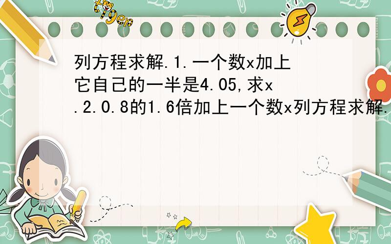 列方程求解.1.一个数x加上它自己的一半是4.05,求x.2.0.8的1.6倍加上一个数x列方程求解.1.一个数x加上它自己的一半是4.05,求x.2.0.8的1.6倍加上一个数x的1.2倍和是13.76,x是多少?