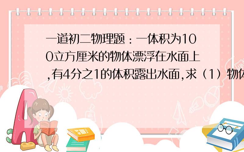 一道初二物理题：一体积为100立方厘米的物体漂浮在水面上,有4分之1的体积露出水面,求（1）物体的重力 （2）物体的密度.急~~!急!请写出详细过程!