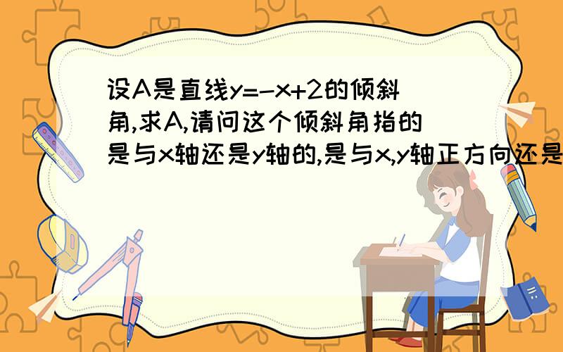 设A是直线y=-x+2的倾斜角,求A,请问这个倾斜角指的是与x轴还是y轴的,是与x,y轴正方向还是负方向的