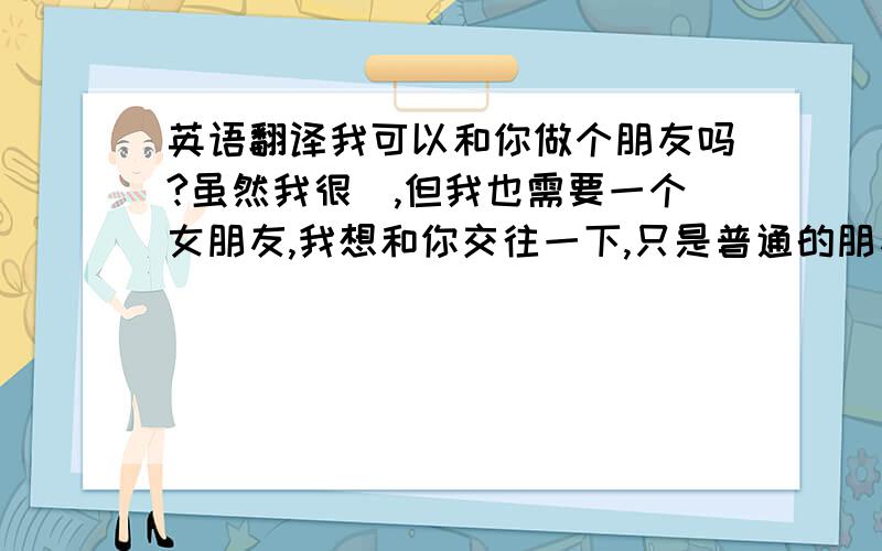 英语翻译我可以和你做个朋友吗?虽然我很囧,但我也需要一个女朋友,我想和你交往一下,只是普通的朋友就OK了,我想这不为难你吧!先不要考虑年龄的问题好不?我可以为你在雨中撑起一个雨伞,