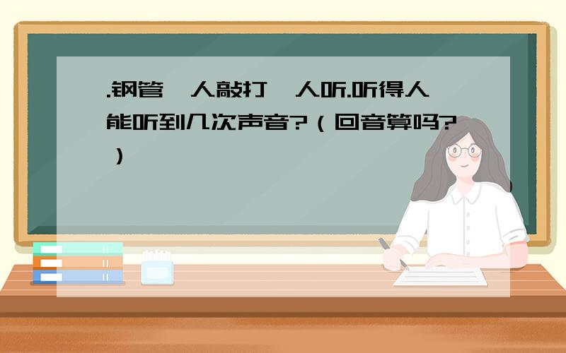 .钢管一人敲打一人听.听得人能听到几次声音?（回音算吗?）