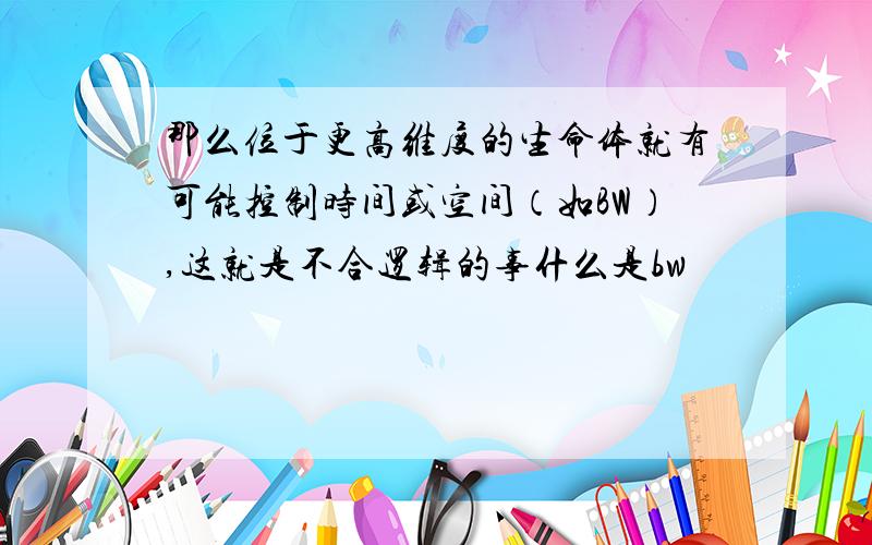 那么位于更高维度的生命体就有可能控制时间或空间（如BW）,这就是不合逻辑的事什么是bw