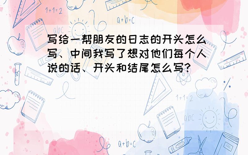 写给一帮朋友的日志的开头怎么写、中间我写了想对他们每个人说的话、开头和结尾怎么写?