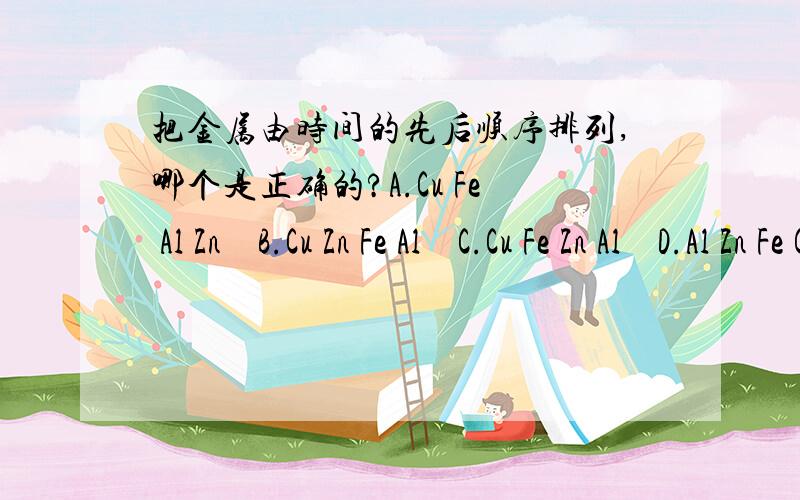 把金属由时间的先后顺序排列,哪个是正确的?A.Cu Fe Al Zn    B.Cu Zn Fe Al    C.Cu Fe Zn Al    D.Al Zn Fe Cu   要正确的，有百分之百的把握哦！！！