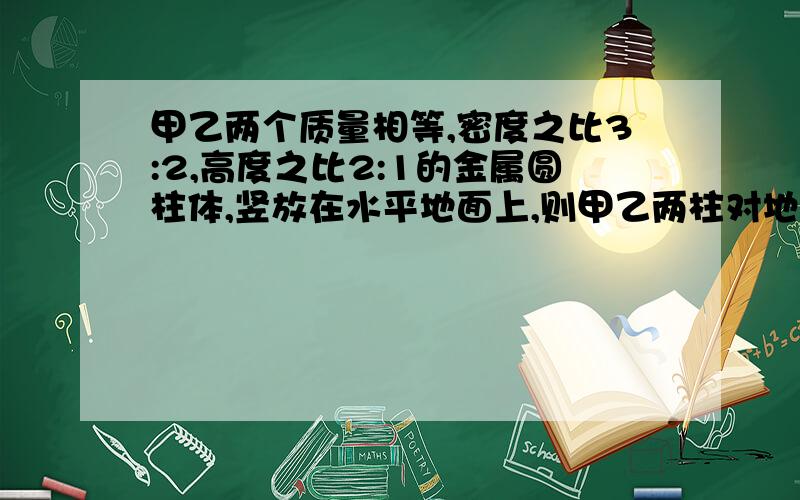 甲乙两个质量相等,密度之比3:2,高度之比2:1的金属圆柱体,竖放在水平地面上,则甲乙两柱对地面压力之比___,压强之比___