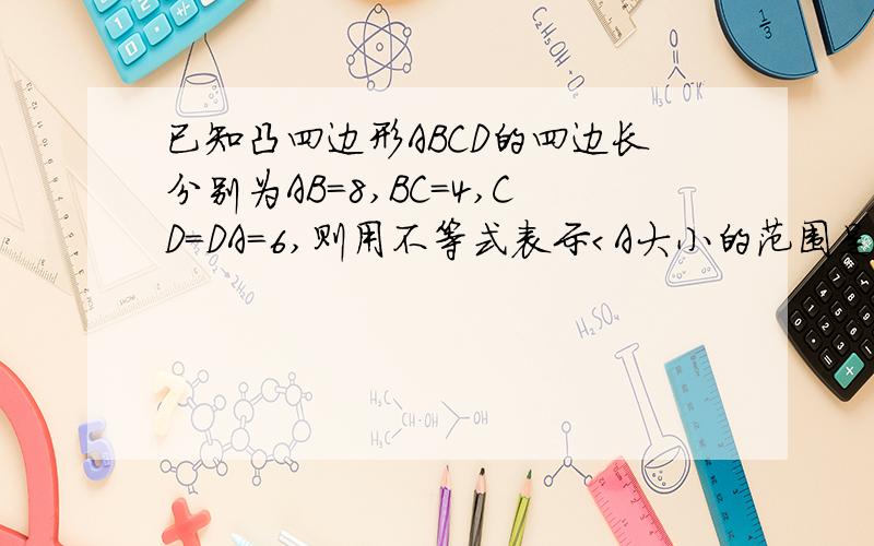 已知凸四边形ABCD的四边长分别为AB＝8,BC＝4,CD＝DA＝6,则用不等式表示＜A大小的范围是