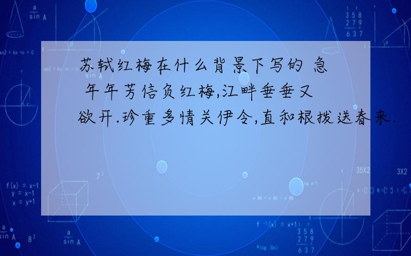 苏轼红梅在什么背景下写的 急 年年芳信负红梅,江畔垂垂又欲开.珍重多情关伊令,直和根拨送春来.