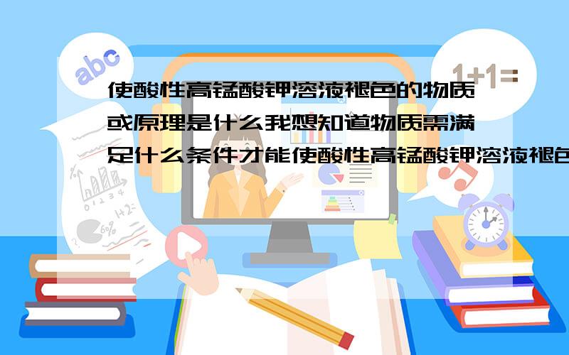 使酸性高锰酸钾溶液褪色的物质或原理是什么我想知道物质需满足什么条件才能使酸性高锰酸钾溶液褪色；都有哪些物质能使酸性高锰酸钾溶液褪色（高中阶段）；使酸性高锰酸钾溶液褪色