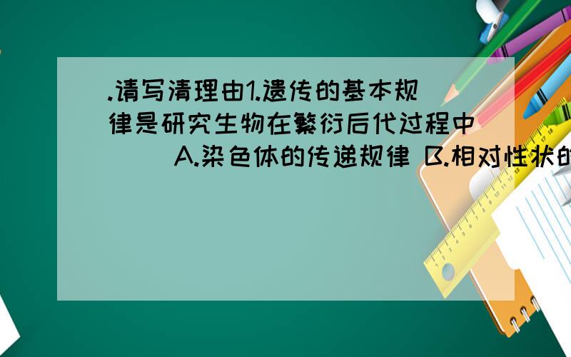 .请写清理由1.遗传的基本规律是研究生物在繁衍后代过程中（ ）A.染色体的传递规律 B.相对性状的传递规律C.基因的传递规律 D.基因型的传递规律2.下列有关孟德尔豌豆杂交实验的叙述,正确