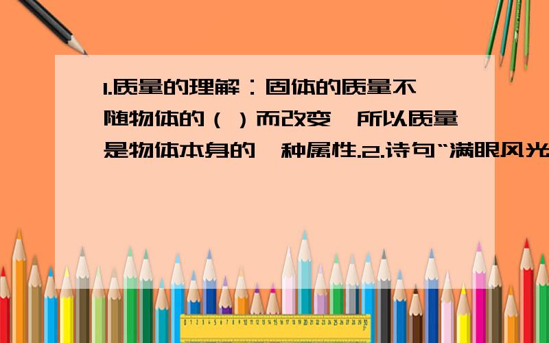 1.质量的理解：固体的质量不随物体的（）而改变,所以质量是物体本身的一种属性.2.诗句“满眼风光多闪烁,看山恰似走来迎,仔细看山山不动,是船行”其中“看山恰似走来迎”和“是船行”