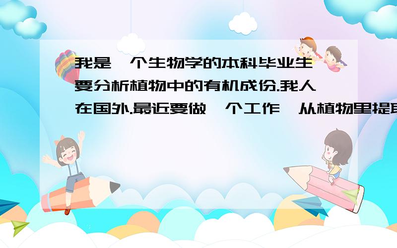 我是一个生物学的本科毕业生,要分析植物中的有机成份.我人在国外.最近要做一个工作,从植物里提取有机物进行分析,主要是植物色素,比如叶绿素,叶黄素这些物质,用HPLC和色谱进行定量分析,