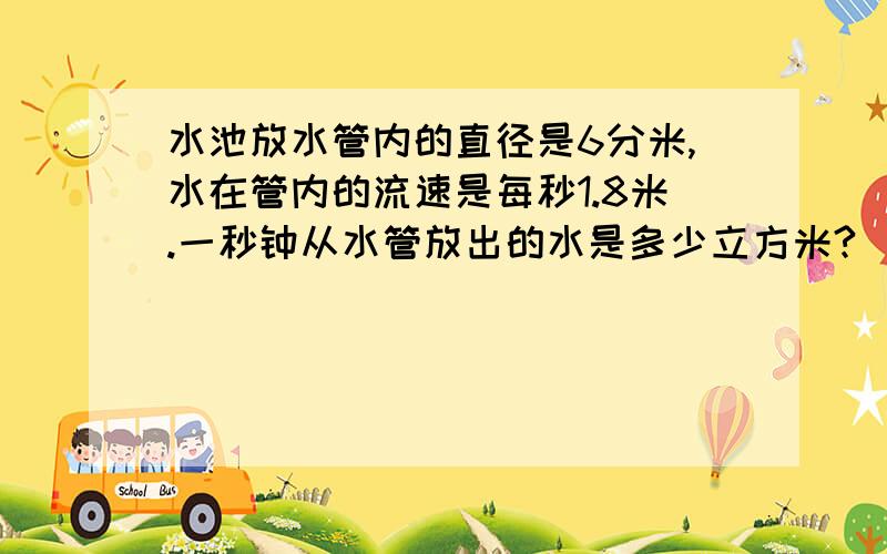 水池放水管内的直径是6分米,水在管内的流速是每秒1.8米.一秒钟从水管放出的水是多少立方米?（取整数）