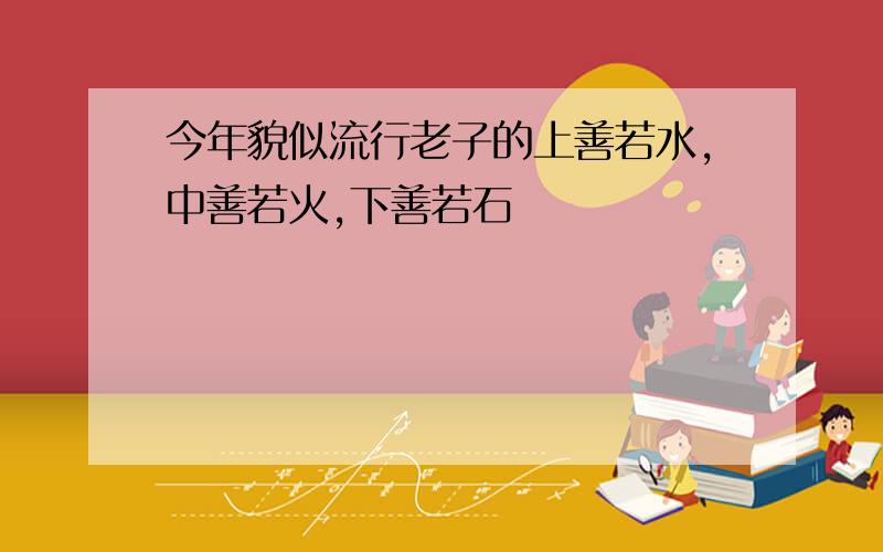 今年貌似流行老子的上善若水,中善若火,下善若石