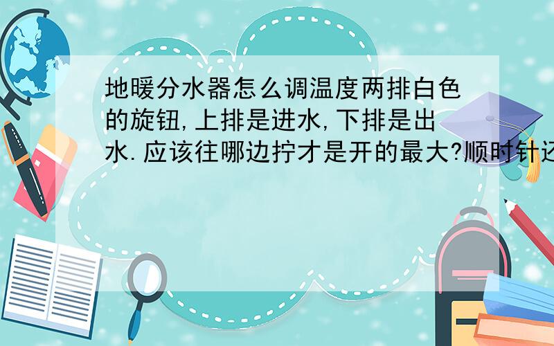 地暖分水器怎么调温度两排白色的旋钮,上排是进水,下排是出水.应该往哪边拧才是开的最大?顺时针还是逆时针?