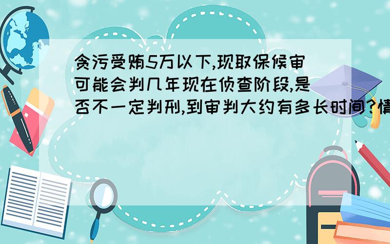 贪污受贿5万以下,现取保候审可能会判几年现在侦查阶段,是否不一定判刑,到审判大约有多长时间?情况是房屋拆迁量方时报大数量,多收了赔偿金额,大概十万左右.